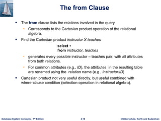 ©Silberschatz, Korth and Sudarshan
3.18
Database System Concepts - 7th Edition
The from Clause
 The from clause lists the relations involved in the query
• Corresponds to the Cartesian product operation of the relational
algebra.
 Find the Cartesian product instructor X teaches
select 
from instructor, teaches
• generates every possible instructor – teaches pair, with all attributes
from both relations.
• For common attributes (e.g., ID), the attributes in the resulting table
are renamed using the relation name (e.g., instructor.ID)
 Cartesian product not very useful directly, but useful combined with
where-clause condition (selection operation in relational algebra).
 