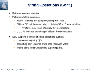 ©Silberschatz, Korth and Sudarshan
3.23
Database System Concepts - 7th Edition
String Operations (Cont.)
 Patterns are case sensitive.
 Pattern matching examples:
• 'Intro%' matches any string beginning with “Intro”.
• '%Comp%' matches any string containing “Comp” as a substring.
• '_ _ _' matches any string of exactly three characters.
• '_ _ _ %' matches any string of at least three characters.
 SQL supports a variety of string operations such as
• concatenation (using “||”)
• converting from upper to lower case (and vice versa)
• finding string length, extracting substrings, etc.
 