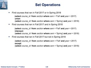 ©Silberschatz, Korth and Sudarshan
3.26
Database System Concepts - 7th Edition
Set Operations
 Find courses that ran in Fall 2017 or in Spring 2018
(select course_id from section where sem = 'Fall' and year = 2017)
union
(select course_id from section where sem = 'Spring' and year = 2018)
 Find courses that ran in Fall 2017 and in Spring 2018
(select course_id from section where sem = 'Fall' and year = 2017)
intersect
(select course_id from section where sem = 'Spring' and year = 2018)
 Find courses that ran in Fall 2017 but not in Spring 2018
(select course_id from section where sem = 'Fall' and year = 2017)
except
(select course_id from section where sem = 'Spring' and year = 2018)
 