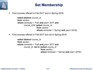 ©Silberschatz, Korth and Sudarshan
3.37
Database System Concepts - 7th Edition
Set Membership
 Find courses offered in Fall 2017 and in Spring 2018
 Find courses offered in Fall 2017 but not in Spring 2018
select distinct course_id
from section
where semester = 'Fall' and year= 2017 and
course_id in (select course_id
from section
where semester = 'Spring' and year= 2018);
select distinct course_id
from section
where semester = 'Fall' and year= 2017 and
course_id not in (select course_id
from section
where semester = 'Spring' and year= 2018);
 