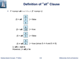©Silberschatz, Korth and Sudarshan
3.43
Database System Concepts - 7th Edition
Definition of “all” Clause
 F <comp> all r t  r (F <comp> t)
0
5
6
(5 < all ) = false
6
10
4
) = true
5
4
6
(5  all ) = true (since 5  4 and 5  6)
(5 < all
) = false
(5 = all
( all)  not in
However, (= all)  in
 