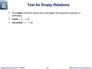 ©Silberschatz, Korth and Sudarshan
3.44
Database System Concepts - 7th Edition
Test for Empty Relations
 The exists construct returns the value true if the argument subquery is
nonempty.
 exists r  r  Ø
 not exists r  r = Ø
 