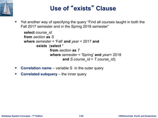 ©Silberschatz, Korth and Sudarshan
3.45
Database System Concepts - 7th Edition
Use of “exists” Clause
 Yet another way of specifying the query “Find all courses taught in both the
Fall 2017 semester and in the Spring 2018 semester”
select course_id
from section as S
where semester = 'Fall' and year = 2017 and
exists (select *
from section as T
where semester = 'Spring' and year= 2018
and S.course_id = T.course_id);
 Correlation name – variable S in the outer query
 Correlated subquery – the inner query
 