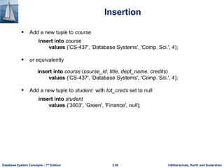 ©Silberschatz, Korth and Sudarshan
3.56
Database System Concepts - 7th Edition
Insertion
 Add a new tuple to course
insert into course
values ('CS-437', 'Database Systems', 'Comp. Sci.', 4);
 or equivalently
insert into course (course_id, title, dept_name, credits)
values ('CS-437', 'Database Systems', 'Comp. Sci.', 4);
 Add a new tuple to student with tot_creds set to null
insert into student
values ('3003', 'Green', 'Finance', null);
 