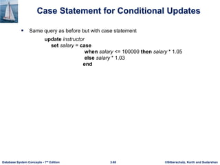 ©Silberschatz, Korth and Sudarshan
3.60
Database System Concepts - 7th Edition
Case Statement for Conditional Updates
 Same query as before but with case statement
update instructor
set salary = case
when salary <= 100000 then salary * 1.05
else salary * 1.03
end
 