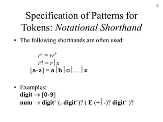 12
Specification of Patterns for
Tokens: Notational Shorthand
• The following shorthands are often used:
r+ = rr*
r? = r
[a-z] = abc…z
• Examples:
digit  [0-9]
num  digit+ (. digit+)? ( E (+-)? digit+ )?
 
