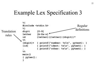 22
Example Lex Specification 3
%{
#include <stdio.h>
%}
digit [0-9]
letter [A-Za-z]
id {letter}({letter}|{digit})*
%%
{digit}+ { printf(“number: %sn”, yytext); }
{id} { printf(“ident: %sn”, yytext); }
. { printf(“other: %sn”, yytext); }
%%
main()
{ yylex();
}
Regular
definitions
Translation
rules
 