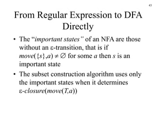 43
From Regular Expression to DFA
Directly
• The “important states” of an NFA are those
without an -transition, that is if
move({s},a)   for some a then s is an
important state
• The subset construction algorithm uses only
the important states when it determines
-closure(move(T,a))
 