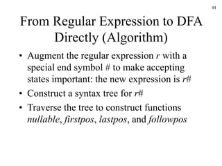 44
From Regular Expression to DFA
Directly (Algorithm)
• Augment the regular expression r with a
special end symbol # to make accepting
states important: the new expression is r#
• Construct a syntax tree for r#
• Traverse the tree to construct functions
nullable, firstpos, lastpos, and followpos
 
