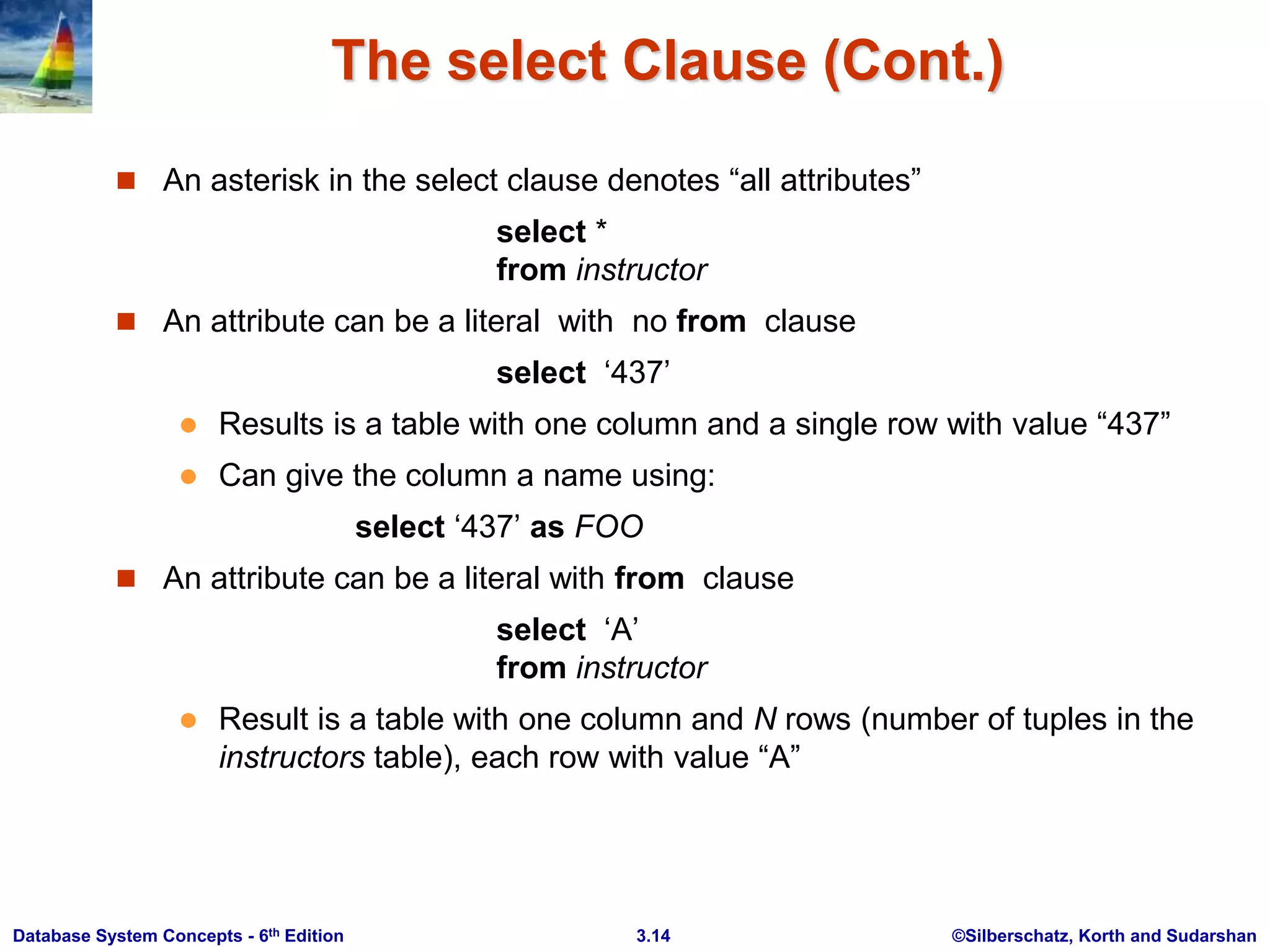 ©Silberschatz, Korth and Sudarshan
3.14
Database System Concepts - 6th Edition
The select Clause (Cont.)
 An asterisk in the select clause denotes “all attributes”
select *
from instructor
 An attribute can be a literal with no from clause
select ‘437’
 Results is a table with one column and a single row with value “437”
 Can give the column a name using:
select ‘437’ as FOO
 An attribute can be a literal with from clause
select ‘A’
from instructor
 Result is a table with one column and N rows (number of tuples in the
instructors table), each row with value “A”
 