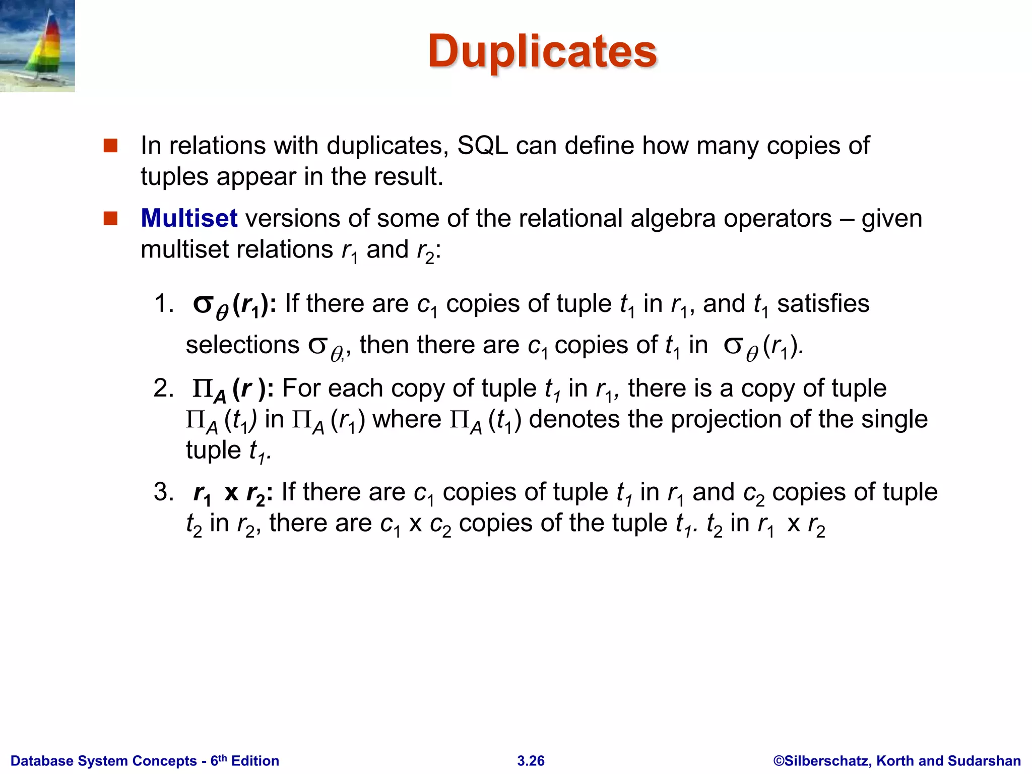 ©Silberschatz, Korth and Sudarshan
3.26
Database System Concepts - 6th Edition
Duplicates
 In relations with duplicates, SQL can define how many copies of
tuples appear in the result.
 Multiset versions of some of the relational algebra operators – given
multiset relations r1 and r2:
1.  (r1): If there are c1 copies of tuple t1 in r1, and t1 satisfies
selections ,, then there are c1 copies of t1 in  (r1).
2. A (r ): For each copy of tuple t1 in r1, there is a copy of tuple
A (t1) in A (r1) where A (t1) denotes the projection of the single
tuple t1.
3. r1 x r2: If there are c1 copies of tuple t1 in r1 and c2 copies of tuple
t2 in r2, there are c1 x c2 copies of the tuple t1. t2 in r1 x r2
 