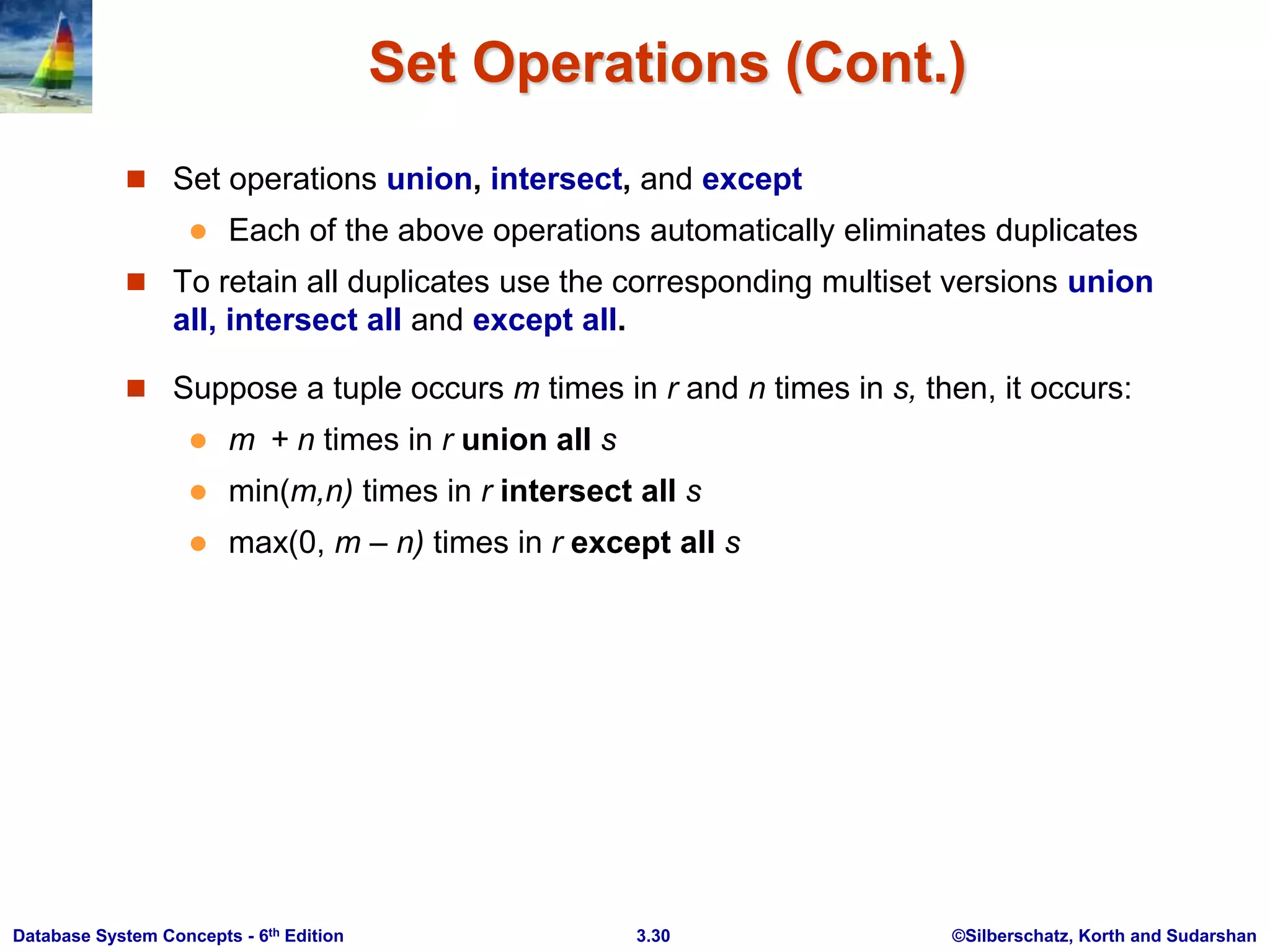 ©Silberschatz, Korth and Sudarshan
3.30
Database System Concepts - 6th Edition
Set Operations (Cont.)
 Set operations union, intersect, and except
 Each of the above operations automatically eliminates duplicates
 To retain all duplicates use the corresponding multiset versions union
all, intersect all and except all.
 Suppose a tuple occurs m times in r and n times in s, then, it occurs:
 m + n times in r union all s
 min(m,n) times in r intersect all s
 max(0, m – n) times in r except all s
 