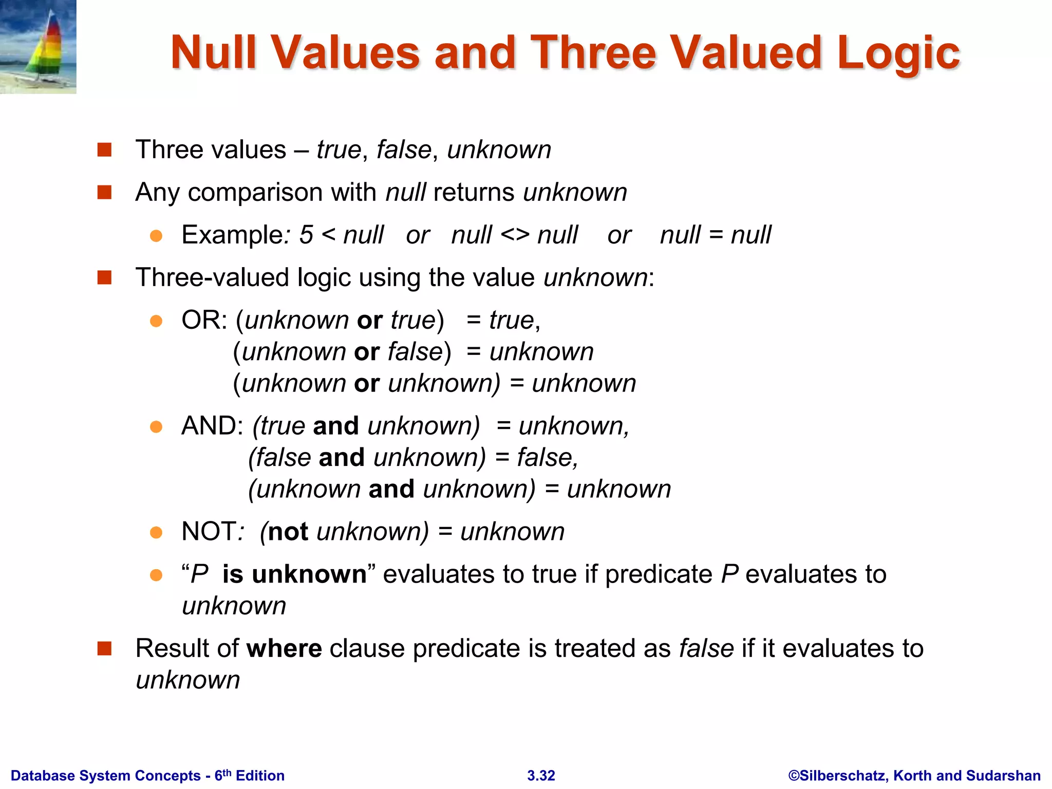 ©Silberschatz, Korth and Sudarshan
3.32
Database System Concepts - 6th Edition
Null Values and Three Valued Logic
 Three values – true, false, unknown
 Any comparison with null returns unknown
 Example: 5 < null or null <> null or null = null
 Three-valued logic using the value unknown:
 OR: (unknown or true) = true,
(unknown or false) = unknown
(unknown or unknown) = unknown
 AND: (true and unknown) = unknown,
(false and unknown) = false,
(unknown and unknown) = unknown
 NOT: (not unknown) = unknown
 “P is unknown” evaluates to true if predicate P evaluates to
unknown
 Result of where clause predicate is treated as false if it evaluates to
unknown
 