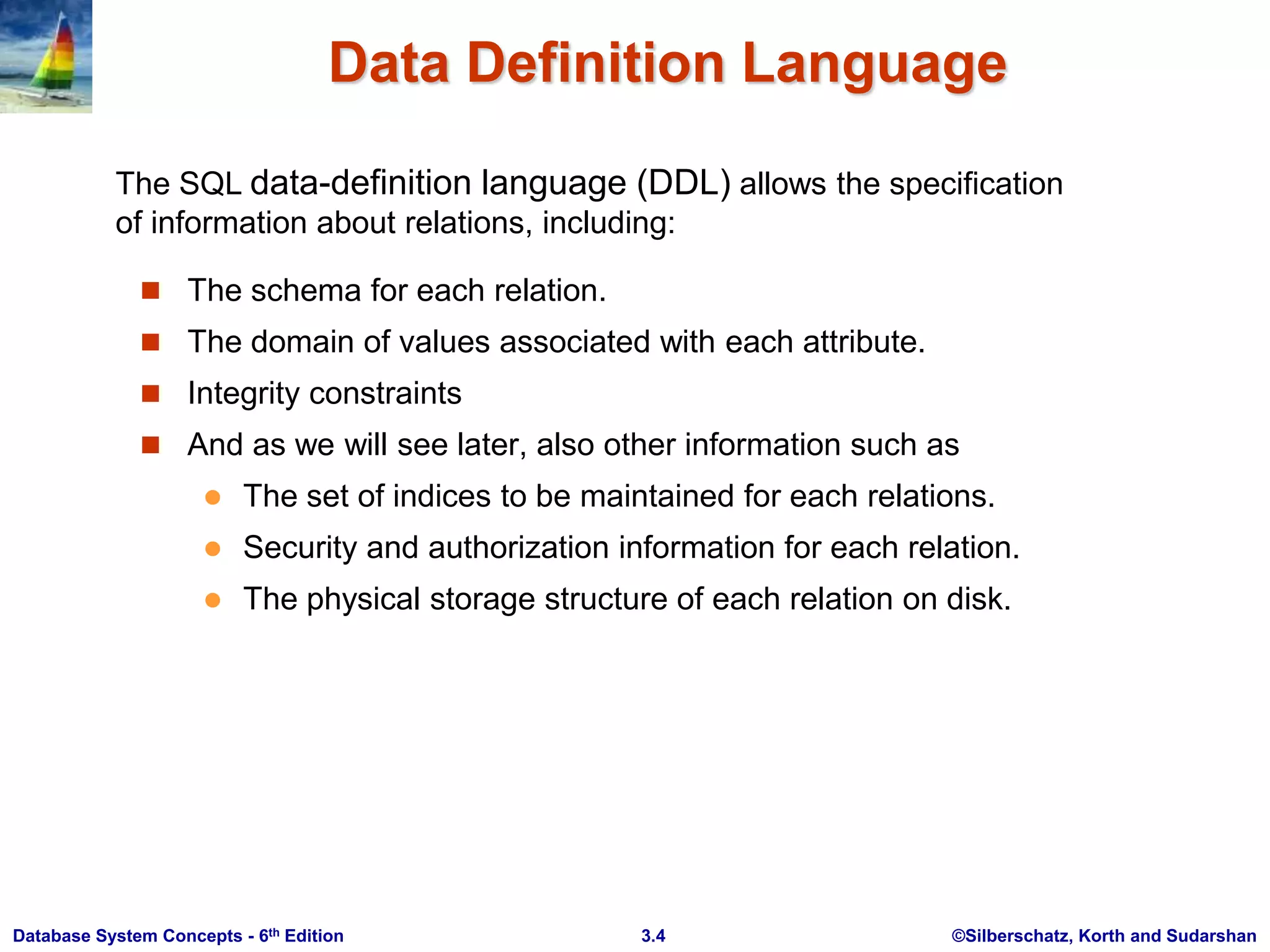 ©Silberschatz, Korth and Sudarshan
3.4
Database System Concepts - 6th Edition
Data Definition Language
 The schema for each relation.
 The domain of values associated with each attribute.
 Integrity constraints
 And as we will see later, also other information such as
 The set of indices to be maintained for each relations.
 Security and authorization information for each relation.
 The physical storage structure of each relation on disk.
The SQL data-definition language (DDL) allows the specification
of information about relations, including:
 