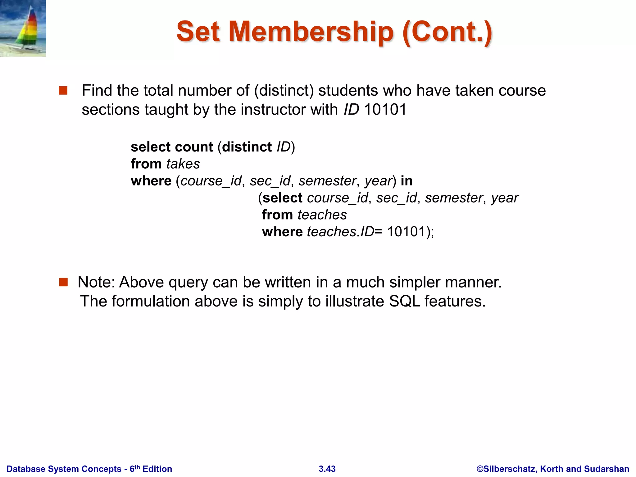 ©Silberschatz, Korth and Sudarshan
3.43
Database System Concepts - 6th Edition
Set Membership (Cont.)
 Find the total number of (distinct) students who have taken course
sections taught by the instructor with ID 10101
 Note: Above query can be written in a much simpler manner.
The formulation above is simply to illustrate SQL features.
select count (distinct ID)
from takes
where (course_id, sec_id, semester, year) in
(select course_id, sec_id, semester, year
from teaches
where teaches.ID= 10101);
 