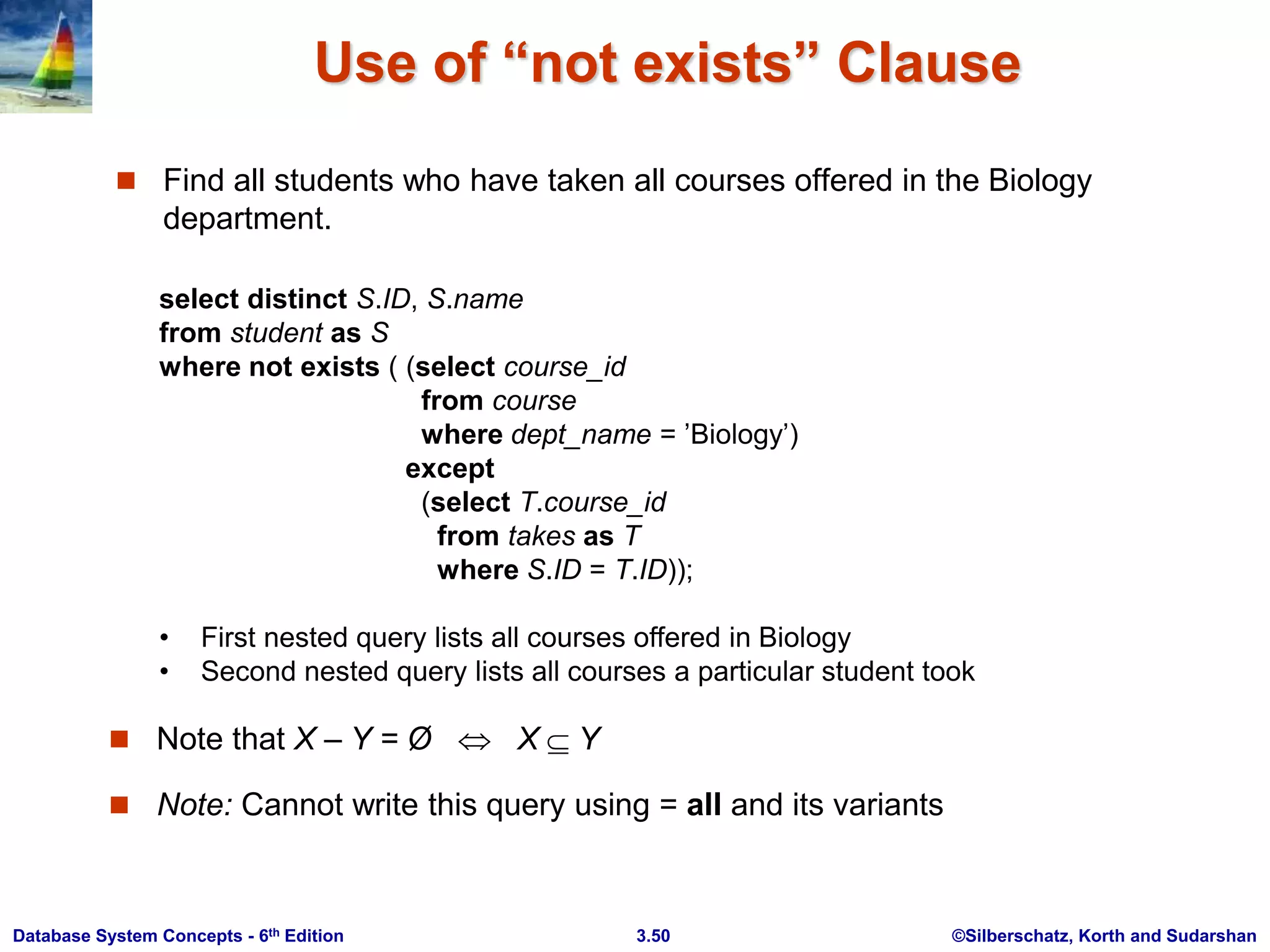 ©Silberschatz, Korth and Sudarshan
3.50
Database System Concepts - 6th Edition
Use of “not exists” Clause
 Find all students who have taken all courses offered in the Biology
department.
select distinct S.ID, S.name
from student as S
where not exists ( (select course_id
from course
where dept_name = ’Biology’)
except
(select T.course_id
from takes as T
where S.ID = T.ID));
• First nested query lists all courses offered in Biology
• Second nested query lists all courses a particular student took
 Note that X – Y = Ø  X Y
 Note: Cannot write this query using = all and its variants
 