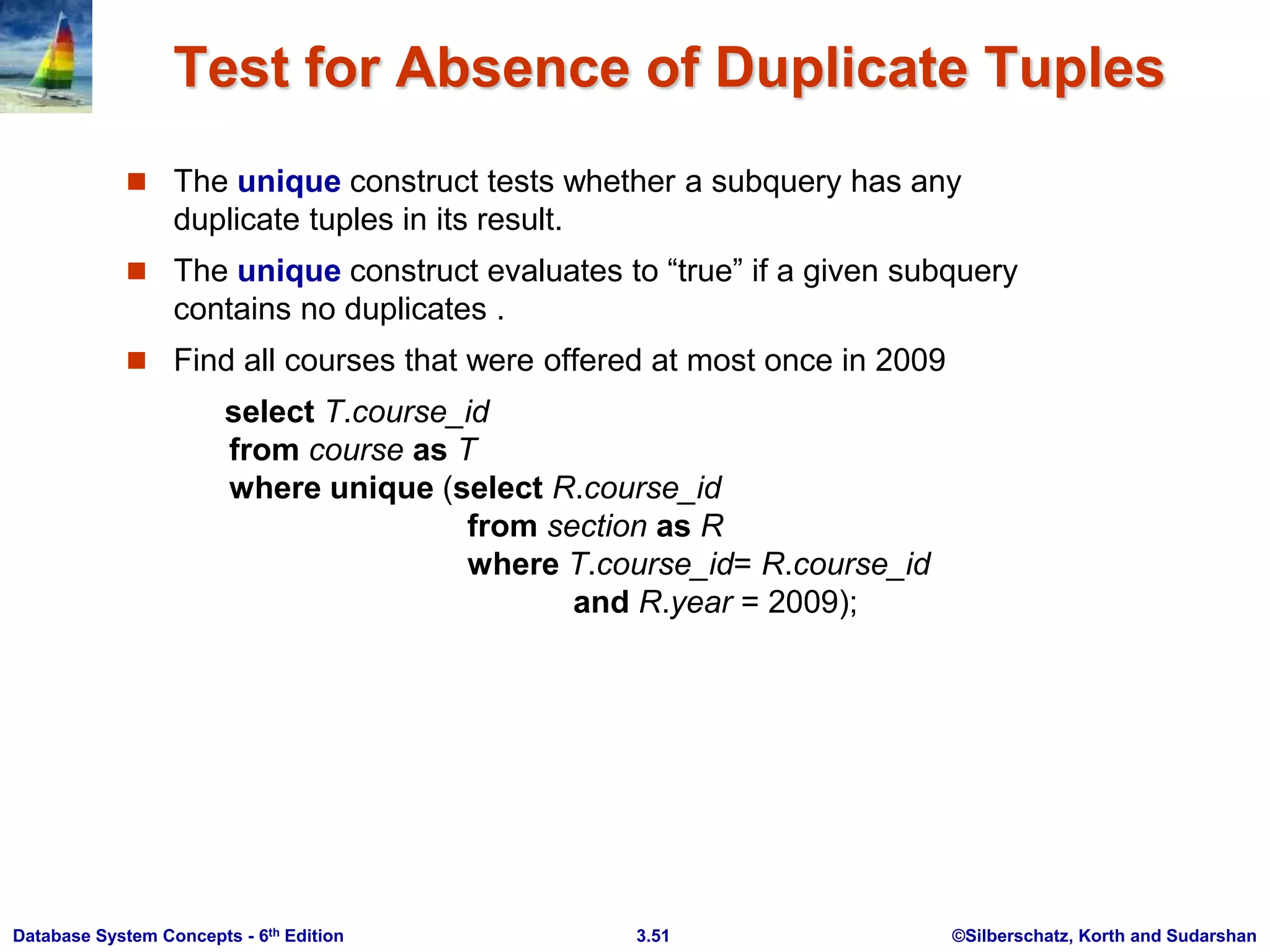 ©Silberschatz, Korth and Sudarshan
3.51
Database System Concepts - 6th Edition
Test for Absence of Duplicate Tuples
 The unique construct tests whether a subquery has any
duplicate tuples in its result.
 The unique construct evaluates to “true” if a given subquery
contains no duplicates .
 Find all courses that were offered at most once in 2009
select T.course_id
from course as T
where unique (select R.course_id
from section as R
where T.course_id= R.course_id
and R.year = 2009);
 
