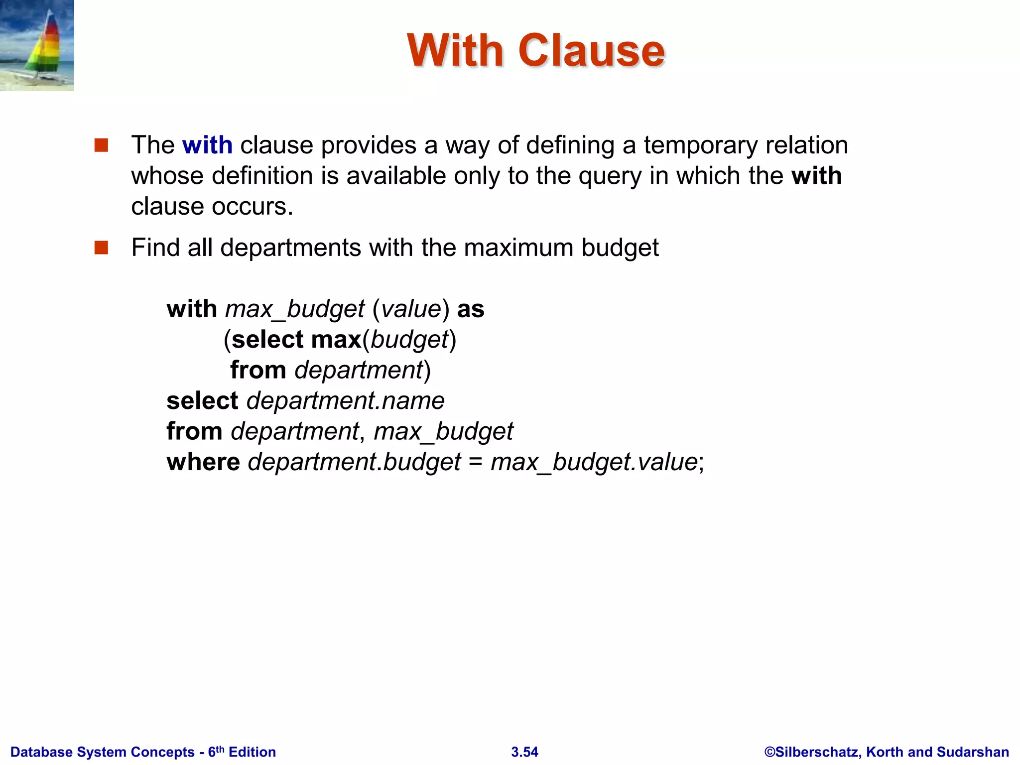 ©Silberschatz, Korth and Sudarshan
3.54
Database System Concepts - 6th Edition
With Clause
 The with clause provides a way of defining a temporary relation
whose definition is available only to the query in which the with
clause occurs.
 Find all departments with the maximum budget
with max_budget (value) as
(select max(budget)
from department)
select department.name
from department, max_budget
where department.budget = max_budget.value;
 