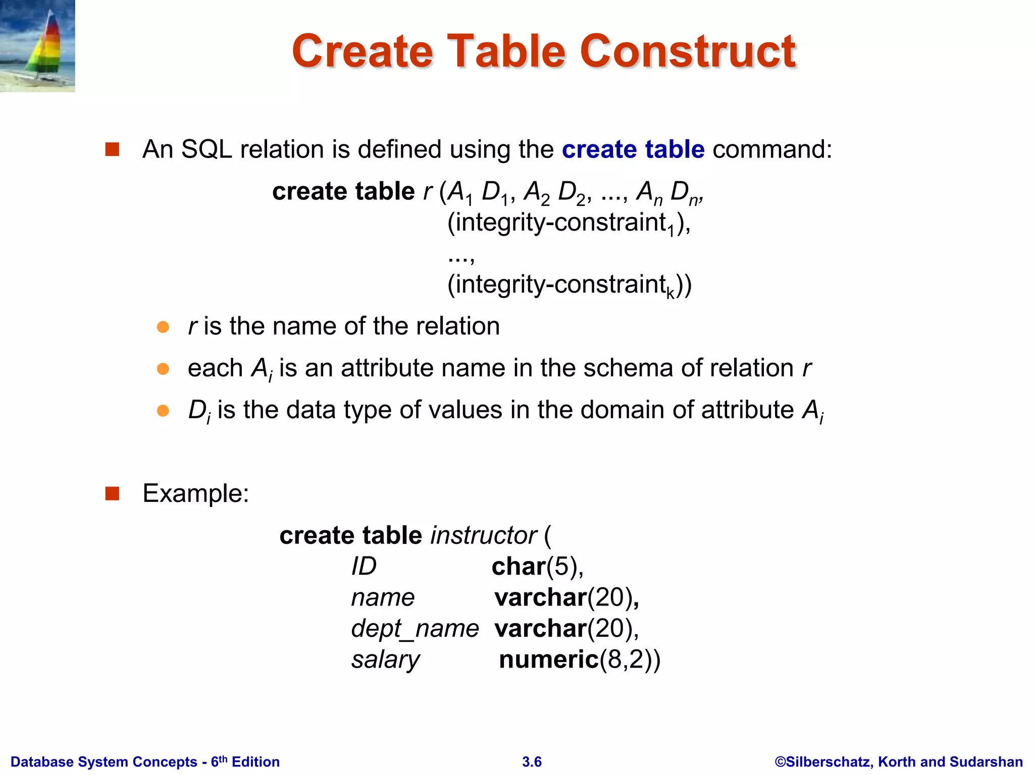 ©Silberschatz, Korth and Sudarshan
3.6
Database System Concepts - 6th Edition
Create Table Construct
 An SQL relation is defined using the create table command:
create table r (A1 D1, A2 D2, ..., An Dn,
(integrity-constraint1),
...,
(integrity-constraintk))
 r is the name of the relation
 each Ai is an attribute name in the schema of relation r
 Di is the data type of values in the domain of attribute Ai
 Example:
create table instructor (
ID char(5),
name varchar(20),
dept_name varchar(20),
salary numeric(8,2))
 