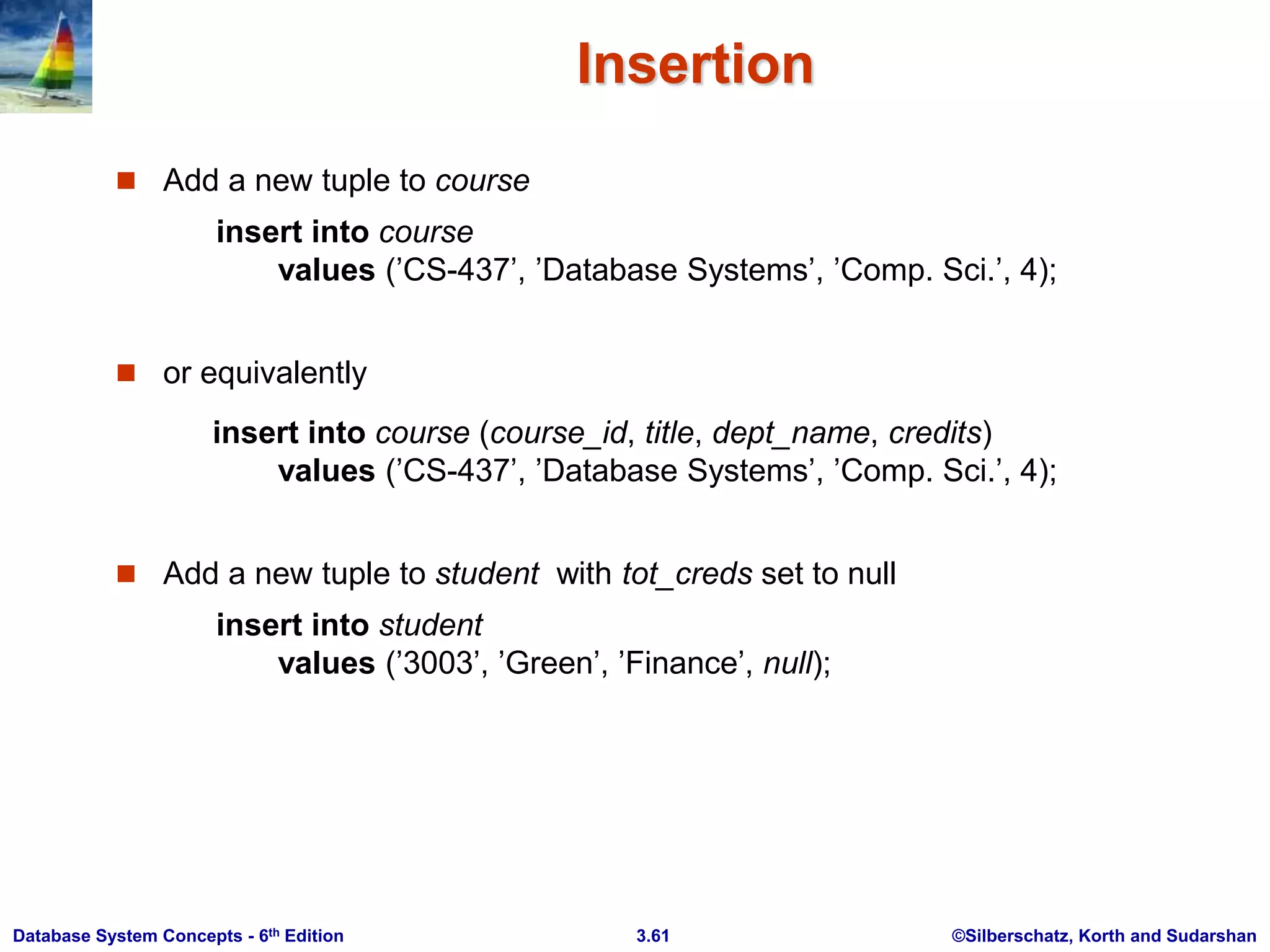 ©Silberschatz, Korth and Sudarshan
3.61
Database System Concepts - 6th Edition
Insertion
 Add a new tuple to course
insert into course
values (’CS-437’, ’Database Systems’, ’Comp. Sci.’, 4);
 or equivalently
insert into course (course_id, title, dept_name, credits)
values (’CS-437’, ’Database Systems’, ’Comp. Sci.’, 4);
 Add a new tuple to student with tot_creds set to null
insert into student
values (’3003’, ’Green’, ’Finance’, null);
 