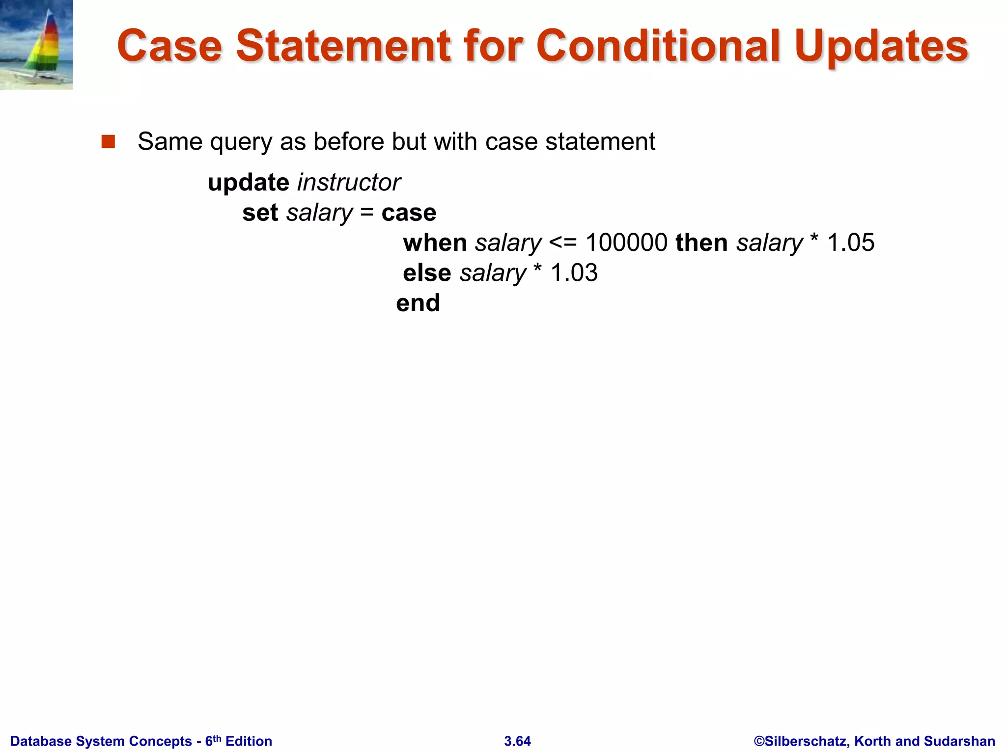 ©Silberschatz, Korth and Sudarshan
3.64
Database System Concepts - 6th Edition
Case Statement for Conditional Updates
 Same query as before but with case statement
update instructor
set salary = case
when salary <= 100000 then salary * 1.05
else salary * 1.03
end
 