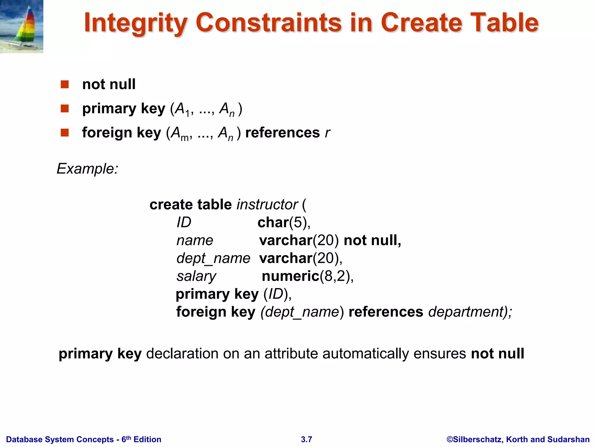 ©Silberschatz, Korth and Sudarshan
3.7
Database System Concepts - 6th Edition
Integrity Constraints in Create Table
 not null
 primary key (A1, ..., An )
 foreign key (Am, ..., An ) references r
Example:
create table instructor (
ID char(5),
name varchar(20) not null,
dept_name varchar(20),
salary numeric(8,2),
primary key (ID),
foreign key (dept_name) references department);
primary key declaration on an attribute automatically ensures not null
 