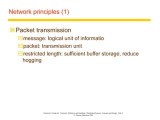 Instructor’s Guide for Coulouris, Dollimore and Kindberg Distributed Systems: Concepts and Design Edn. 4
© Pearson Education 2005
Network principles (1)
Packet transmission
message: logical unit of informatio
packet: transmission unit
restricted length: sufficient buffer storage, reduce
hogging
 
