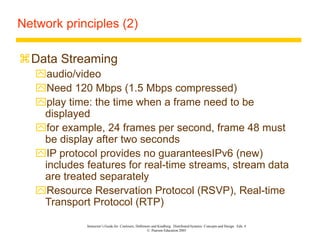 Instructor’s Guide for Coulouris, Dollimore and Kindberg Distributed Systems: Concepts and Design Edn. 4
© Pearson Education 2005
Network principles (2)
Data Streaming
audio/video
Need 120 Mbps (1.5 Mbps compressed)
play time: the time when a frame need to be
displayed
for example, 24 frames per second, frame 48 must
be display after two seconds
IP protocol provides no guaranteesIPv6 (new)
includes features for real-time streams, stream data
are treated separately
Resource Reservation Protocol (RSVP), Real-time
Transport Protocol (RTP)
 