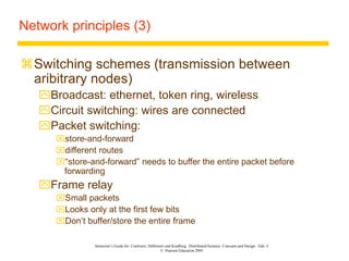 Instructor’s Guide for Coulouris, Dollimore and Kindberg Distributed Systems: Concepts and Design Edn. 4
© Pearson Education 2005
Network principles (3)
Switching schemes (transmission between
aribitrary nodes)
Broadcast: ethernet, token ring, wireless
Circuit switching: wires are connected
Packet switching:
store-and-forward
different routes
“store-and-forward” needs to buffer the entire packet before
forwarding
Frame relay
Small packets
Looks only at the first few bits
Don’t buffer/store the entire frame
 