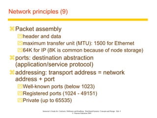 Instructor’s Guide for Coulouris, Dollimore and Kindberg Distributed Systems: Concepts and Design Edn. 4
© Pearson Education 2005
Network principles (9)
Packet assembly
header and data
maximum transfer unit (MTU): 1500 for Ethernet
64K for IP (8K is common because of node storage)
ports: destination abstraction
(application/service protocol)
addressing: transport address = network
address + port
Well-known ports (below 1023)
Registered ports (1024 - 49151)
Private (up to 65535)
 