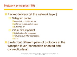 Instructor’s Guide for Coulouris, Dollimore and Kindberg Distributed Systems: Concepts and Design Edn. 4
© Pearson Education 2005
Network principles (10)
Packet delivery (at the network layer)
 Datagram packet
one-shot, no initial set up
different routes, out of order
Ethernet, IP
 Virtual circuit packet
initial set up for resources
virtual circuit # for addressing
ATM
Similar but different pairs of protocols at the
transport layer (connection-oriented and
connectionless)
 