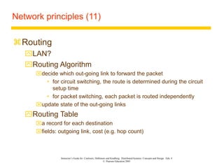 Instructor’s Guide for Coulouris, Dollimore and Kindberg Distributed Systems: Concepts and Design Edn. 4
© Pearson Education 2005
Network principles (11)
Routing
LAN?
Routing Algorithm
decide which out-going link to forward the packet
• for circuit switching, the route is determined during the circuit
setup time
• for packet switching, each packet is routed independently
update state of the out-going links
Routing Table
a record for each destination
fields: outgoing link, cost (e.g. hop count)
 