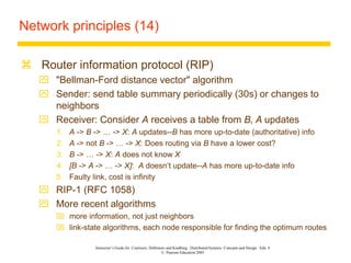 Instructor’s Guide for Coulouris, Dollimore and Kindberg Distributed Systems: Concepts and Design Edn. 4
© Pearson Education 2005
Network principles (14)
 Router information protocol (RIP)
 "Bellman-Ford distance vector" algorithm
 Sender: send table summary periodically (30s) or changes to
neighbors
 Receiver: Consider A receives a table from B, A updates
1. A -> B -> … -> X: A updates--B has more up-to-date (authoritative) info
2. A -> not B -> … -> X: Does routing via B have a lower cost?
3. B -> … -> X: A does not know X
4. [B -> A -> … -> X]: A doesn’t update--A has more up-to-date info
5. Faulty link, cost is infinity
 RIP-1 (RFC 1058)
 More recent algorithms
 more information, not just neighbors
 link-state algorithms, each node responsible for finding the optimum routes
 
