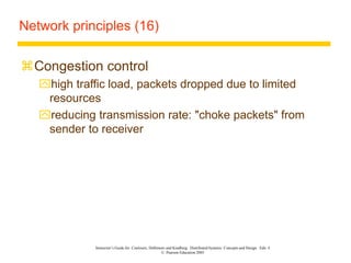 Instructor’s Guide for Coulouris, Dollimore and Kindberg Distributed Systems: Concepts and Design Edn. 4
© Pearson Education 2005
Network principles (16)
Congestion control
high traffic load, packets dropped due to limited
resources
reducing transmission rate: "choke packets" from
sender to receiver
 