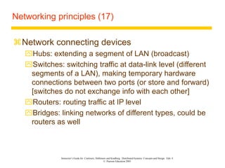 Instructor’s Guide for Coulouris, Dollimore and Kindberg Distributed Systems: Concepts and Design Edn. 4
© Pearson Education 2005
Networking principles (17)
Network connecting devices
Hubs: extending a segment of LAN (broadcast)
Switches: switching traffic at data-link level (different
segments of a LAN), making temporary hardware
connections between two ports (or store and forward)
[switches do not exchange info with each other]
Routers: routing traffic at IP level
Bridges: linking networks of different types, could be
routers as well
 