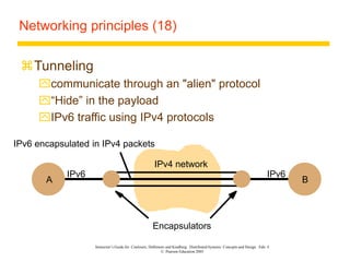 Instructor’s Guide for Coulouris, Dollimore and Kindberg Distributed Systems: Concepts and Design Edn. 4
© Pearson Education 2005
Networking principles (18)
Tunneling
communicate through an "alien" protocol
“Hide” in the payload
IPv6 traffic using IPv4 protocols
A B
IPv6 IPv6
IPv6 encapsulated in IPv4 packets
Encapsulators
IPv4 network
 