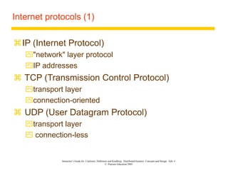 Instructor’s Guide for Coulouris, Dollimore and Kindberg Distributed Systems: Concepts and Design Edn. 4
© Pearson Education 2005
Internet protocols (1)
IP (Internet Protocol)
"network" layer protocol
IP addresses
 TCP (Transmission Control Protocol)
transport layer
connection-oriented
 UDP (User Datagram Protocol)
transport layer
 connection-less
 