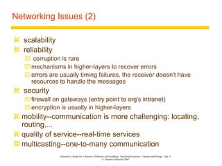Instructor’s Guide for Coulouris, Dollimore and Kindberg Distributed Systems: Concepts and Design Edn. 4
© Pearson Education 2005
Networking Issues (2)
 scalability
 reliability
 corruption is rare
mechanisms in higher-layers to recover errors
errors are usually timing failures, the receiver doesn't have
resources to handle the messages
 security
firewall on gateways (entry point to org's intranet)
encryption is usually in higher-layers
 mobility--communication is more challenging: locating,
routing,...
 quality of service--real-time services
 multicasting--one-to-many communication
 