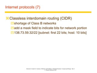 Instructor’s Guide for Coulouris, Dollimore and Kindberg Distributed Systems: Concepts and Design Edn. 4
© Pearson Education 2005
Internet protocols (7)
Classless interdomain routing (CIDR)
shortage of Class B networks
add a mask field to indicate bits for network portion
138.73.59.32/22 [subnet: first 22 bits; host: 10 bits]
 
