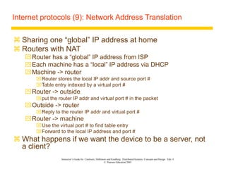 Instructor’s Guide for Coulouris, Dollimore and Kindberg Distributed Systems: Concepts and Design Edn. 4
© Pearson Education 2005
Internet protocols (9): Network Address Translation
 Sharing one “global” IP address at home
 Routers with NAT
Router has a “global” IP address from ISP
Each machine has a “local” IP address via DHCP
Machine -> router
Router stores the local IP addr and source port #
Table entry indexed by a virtual port #
Router -> outside
put the router IP addr and virtual port # in the packet
Outside -> router
Reply to the router IP addr and virtual port #
Router -> machine
Use the virtual port # to find table entry
Forward to the local IP address and port #
 What happens if we want the device to be a server, not
a client?
 