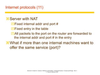 Instructor’s Guide for Coulouris, Dollimore and Kindberg Distributed Systems: Concepts and Design Edn. 4
© Pearson Education 2005
Internet protocols (11)
Server with NAT
Fixed internal addr and port #
Fixed entry in the table
All packets to the port on the router are forwarded to
the internal addr and port # in the entry
What if more than one internal machines want to
offer the same service (port)?
 