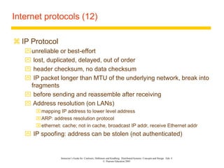 Instructor’s Guide for Coulouris, Dollimore and Kindberg Distributed Systems: Concepts and Design Edn. 4
© Pearson Education 2005
Internet protocols (12)
 IP Protocol
unreliable or best-effort
 lost, duplicated, delayed, out of order
 header checksum, no data checksum
 IP packet longer than MTU of the underlying network, break into
fragments
 before sending and reassemble after receiving
 Address resolution (on LANs)
mapping IP address to lower level address
ARP: address resolution protocol
ethernet: cache; not in cache, broadcast IP addr, receive Ethernet addr
 IP spoofing: address can be stolen (not authenticated)
 