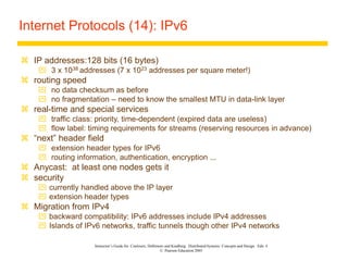 Instructor’s Guide for Coulouris, Dollimore and Kindberg Distributed Systems: Concepts and Design Edn. 4
© Pearson Education 2005
Internet Protocols (14): IPv6
 IP addresses:128 bits (16 bytes)
 3 x 1038 addresses (7 x 1023 addresses per square meter!)
 routing speed
 no data checksum as before
 no fragmentation – need to know the smallest MTU in data-link layer
 real-time and special services
 traffic class: priority, time-dependent (expired data are useless)
 flow label: timing requirements for streams (reserving resources in advance)
 “next” header field
 extension header types for IPv6
 routing information, authentication, encryption ...
 Anycast: at least one nodes gets it
 security
 currently handled above the IP layer
 extension header types
 Migration from IPv4
 backward compatibility: IPv6 addresses include IPv4 addresses
 Islands of IPv6 networks, traffic tunnels though other IPv4 networks
 
