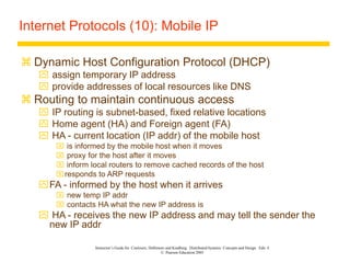 Instructor’s Guide for Coulouris, Dollimore and Kindberg Distributed Systems: Concepts and Design Edn. 4
© Pearson Education 2005
Internet Protocols (10): Mobile IP
 Dynamic Host Configuration Protocol (DHCP)
 assign temporary IP address
 provide addresses of local resources like DNS
 Routing to maintain continuous access
 IP routing is subnet-based, fixed relative locations
 Home agent (HA) and Foreign agent (FA)
 HA - current location (IP addr) of the mobile host
 is informed by the mobile host when it moves
 proxy for the host after it moves
 inform local routers to remove cached records of the host
responds to ARP requests
FA - informed by the host when it arrives
 new temp IP addr
 contacts HA what the new IP address is
 HA - receives the new IP address and may tell the sender the
new IP addr
 