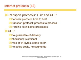 Instructor’s Guide for Coulouris, Dollimore and Kindberg Distributed Systems: Concepts and Design Edn. 4
© Pearson Education 2005
Internet protocols (12)
Transport protocols: TCP and UDP
network protocol: host to host
transport protocol: process to process
Port #’s to indicate processes
UDP
no guarantee of delivery
checksum is optional
max of 64 bytes, same as IP
no setup costs, no segments
 