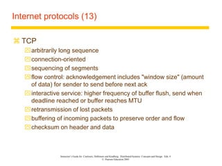 Instructor’s Guide for Coulouris, Dollimore and Kindberg Distributed Systems: Concepts and Design Edn. 4
© Pearson Education 2005
Internet protocols (13)
 TCP
arbitrarily long sequence
connection-oriented
sequencing of segments
flow control: acknowledgement includes "window size" (amount
of data) for sender to send before next ack
interactive service: higher frequency of buffer flush, send when
deadline reached or buffer reaches MTU
retransmission of lost packets
buffering of incoming packets to preserve order and flow
checksum on header and data
 