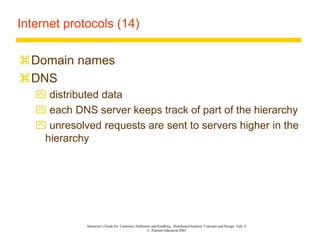 Instructor’s Guide for Coulouris, Dollimore and Kindberg Distributed Systems: Concepts and Design Edn. 4
© Pearson Education 2005
Internet protocols (14)
Domain names
DNS
 distributed data
 each DNS server keeps track of part of the hierarchy
 unresolved requests are sent to servers higher in the
hierarchy
 