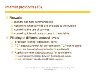 Instructor’s Guide for Coulouris, Dollimore and Kindberg Distributed Systems: Concepts and Design Edn. 4
© Pearson Education 2005
Internet protocols (15)
 Firewalls
 monitor and filter communication
 controlling what services are available to the outside
 controlling the use of services
 controlling internal users access to the outside
 Filtering at different protocol levels
 IP packet filtering: addresses, ports..
 TCP gateway: check for correctness in TCP connections
 e.g., are they partially opened and never used (why?)
 Application-level gateway: proxy for applications
 no direct communication between the inside and outside
 e.g., smtp proxy can check addresses, content...
 