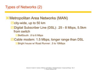 Instructor’s Guide for Coulouris, Dollimore and Kindberg Distributed Systems: Concepts and Design Edn. 4
© Pearson Education 2005
Types of Networks (2)
Metropolitan Area Networks (MAN)
city-wide, up to 50 km
Digital Subscriber Line (DSL): .25 - 8 Mbps, 5.5km
from switch
BellSouth: .8 to 6 Mbps
Cable modem: 1.5 Mbps, longer range than DSL
Bright house w/ Road Runner: .5 to 10Mbps
 
