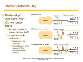 Instructor’s Guide for Coulouris, Dollimore and Kindberg Distributed Systems: Concepts and Design Edn. 4
© Pearson Education 2005
Internet protocols (16)
 Bastion (tcp/
application filter)
 C): two router
filters
Access to web/ftp
server, but not LAN
Hide internal IP
addresses
Bastion has the
mapping
Second router is the
second IP filter
(invisible to the
outside)
Internet
Router/
Protected intranet
a) Filtering router
Internet
b) Filtering router and bastion
f ilter
Internet
R/filter
c) Screened subnet f or bastion R/filter Bastion
R/filter Bastion
web/ftp
server
web/ftp
server
web/ftp
server
 